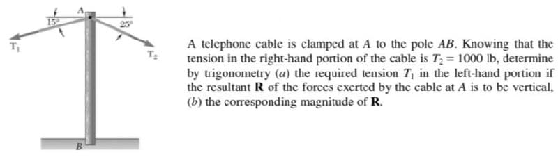 25
A telephone cable is clamped at A to the pole AB. Knowing that the
tension in the right-hand portion of the cable is T2 = 1000 lb, determine
by trigonometry (a) the required tension T, in the left-hand portion if
the resultant R of the forces exerted by the cable at A is to be vertical,
(b) the coresponding magnitude of R.
T
B.
