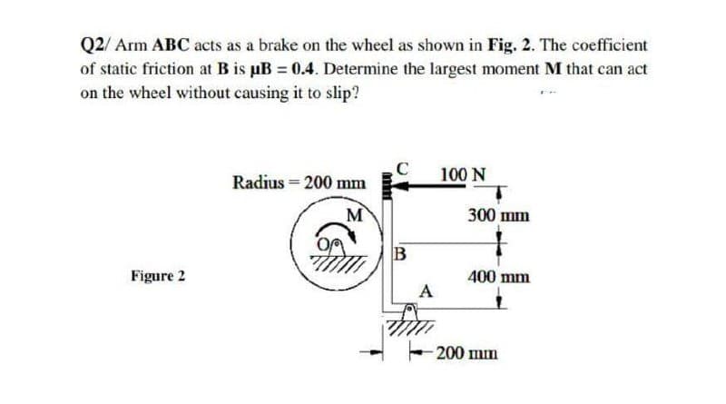 Q2/ Arm ABC acts as a brake on the wheel as shown in Fig. 2. The coefficient
of static friction at B is pB = 0.4. Determine the largest moment M that can act
on the wheel without causing it to slip?
Radius = 200 mm
100 N
M
300 шn
O
B
Figure 2
400 mm
A
200 mm
