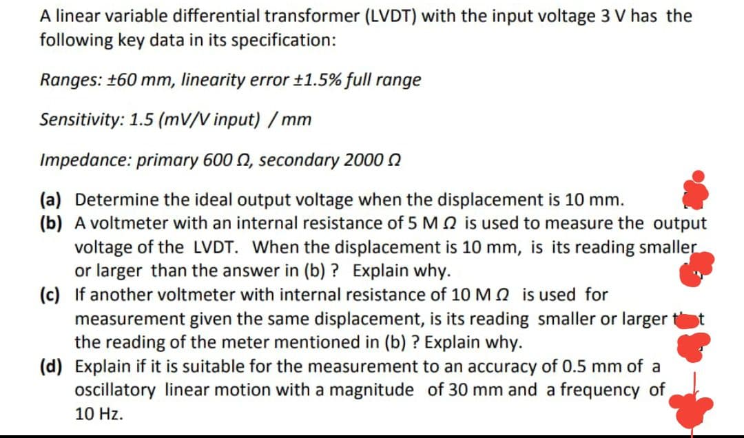 A linear variable differential transformer (LVDT) with the input voltage 3 V has the
following key data in its specification:
Ranges: +60 mm, linearity error ±1.5% full range
Sensitivity: 1.5 (mV/V input) / mm
Impedance: primary 600 N, secondary 2000 n
(a) Determine the ideal output voltage when the displacement is 10 mm.
(b) A voltmeter with an internal resistance of 5 MQ is used to measure the output
voltage of the LVDT. When the displacement is 10 mm, is its reading smaller
or larger than the answer in (b) ? Explain why.
(c) If another voltmeter with internal resistance of 10 M Q is used for
same displacement, is its reading smaller or larger
measurement given
the reading of the meter mentioned in (b) ? Explain why.
(d) Explain if it is suitable for the measurement to an accuracy of 0.5 mm of a
ocillatory linear motion with a magnitude of 30 mm and a frequency of
10 Hz.
