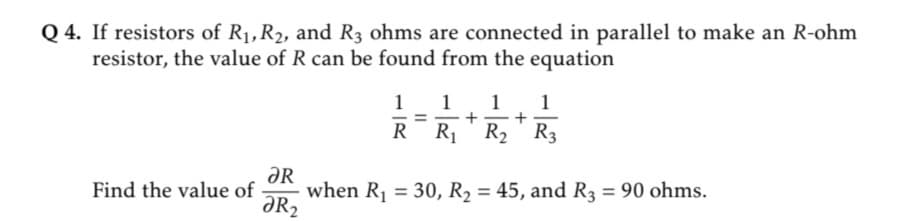 Q 4. If resistors of R1,R2, and R3 ohms are connected in parallel to make an R-ohm
resistor, the value of R can be found from the equation
1
1
+ =
R1 R2
1
1
-
R
ƏR
when R1 = 30, R2 = 45, and R3 = 90 ohms.
ƏR2
Find the value of
%3D
%3D
