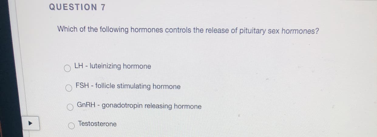 Which of the following hormones controls the release of pituitary sex hormones?
LH - luteinizing hormone
FSH - follicle stimulating hormone
GNRH - gonadotropin releasing hormone
Testosterone
