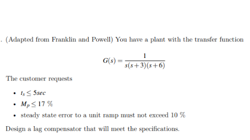 · (Adapted from Franklin and Powell) You have a plant with the transfer function
G(s) =
s(s+3)(s+6)
The customer requests
• 1< 5sec
• Mp< 17 %
steady state error to a unit ramp must not exceed 10 %
Design a lag compensator that will meet the specifications.
