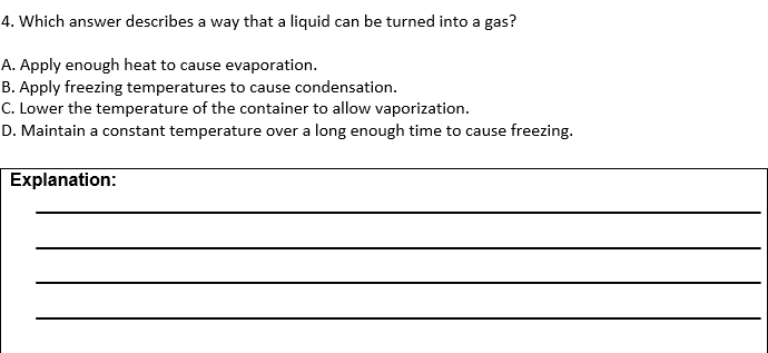 4. Which answer describes a way that a liquid can be turned into a gas?
A. Apply enough heat to cause evaporation.
B. Apply freezing temperatures to cause condensation.
C. Lower the temperature of the container to allow vaporization.
D. Maintain a constant temperature over a long enough time to cause freezing.
Explanation:
