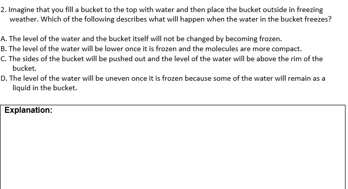 2. Imagine that you fill a bucket to the top with water and then place the bucket outside in freezing
weather. Which of the following describes what will happen when the water in the bucket freezes?
A. The level of the water and the bucket itself will not be changed by becoming frozen.
B. The level of the water will be lower once it is frozen and the molecules are more compact.
C. The sides of the bucket will be pushed out and the level of the water will be above the rim of the
bucket.
D. The level of the water will be uneven once it is frozen because some of the water will remain as a
liquid in the bucket.
Explanation:

