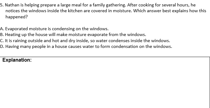 5. Nathan is helping prepare a large meal for a family gathering. After cooking for several hours, he
notices the windows inside the kitchen are covered in moisture. Which answer best explains how this
happened?
A. Evaporated moisture is condensing on the windows.
B. Heating up the house will make moisture evaporate from the windows.
C. It is raining outside and hot and dry inside, so water condenses inside the windows.
D. Having many people in a house causes water to form condensation on the windows.
Explanation:

