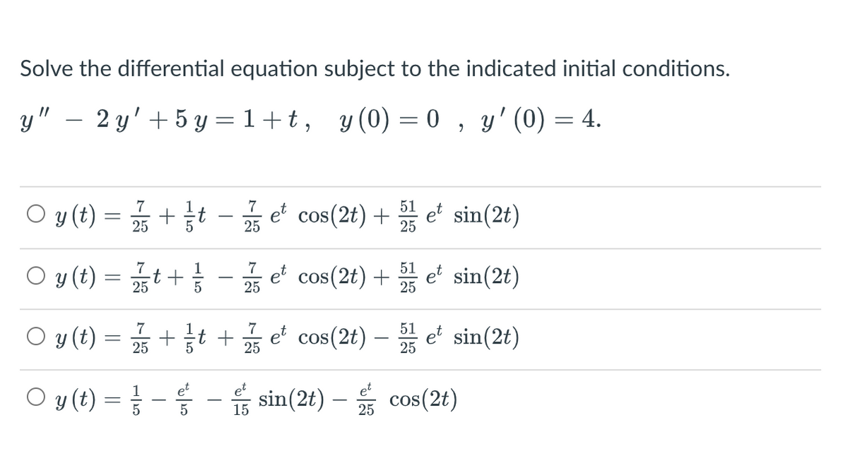 Solve the differential equation subject to the indicated initial conditions.
y" – 2 y' + 5 y = 1+t,
y (0) = 0 , y'(0) = 4.
%3|
O y(t) = +t - e cos(2t) + et sin(2t)
7
51
- et cos(2t) +
O y (t) = t + - et cos(2t) + e sin(2t)
7
1
7
51
5
O y (t) = +t + e' sin(2t)
7
7
51
et cos(2t) –
O y (t) =D -등 -습 sin(2t) - 뚫 cos(2t)
15
