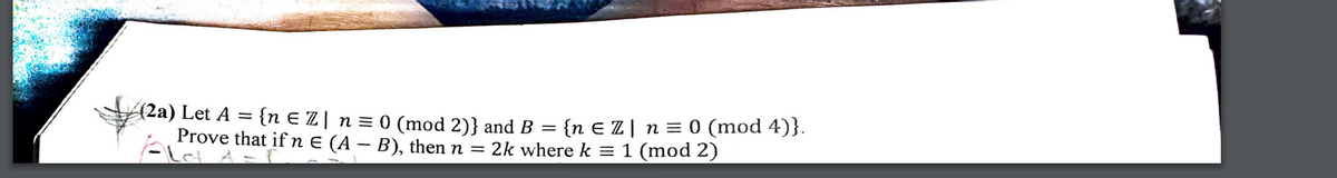 (2a) Let A
Prove that if n E (A – B), then n =
{n E Z | n = 0 (mod 2)} and B = {n E Z | n = 0 (mod 4)}.
2k where k = 1 (mod 2)
