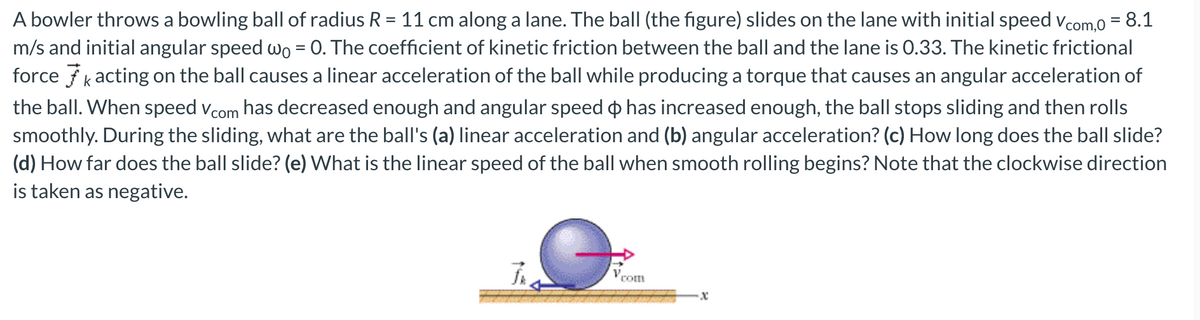 A bowler throws a bowling ball of radius R = 11 cm along a lane. The ball (the figure) slides on the lane with initial speed vcom,0 = 8.1
m/s and initial angular speed wo = 0. The coefficient of kinetic friction between the ball and the lane is 0.33. The kinetic frictional
force fk acting on the ball causes a linear acceleration of the ball while producing a torque that causes an angular acceleration of
the ball. When speed vcom has decreased enough and angular speed o has increased enough, the ball stops sliding and then rolls
smoothly. During the sliding, what are the ball's (a) linear acceleration and (b) angular acceleration? (c) How long does the ball slide?
(d) How far does the ball slide? (e) What is the linear speed of the ball when smooth rolling begins? Note that the clockwise direction
is taken as negative.
元。
com
