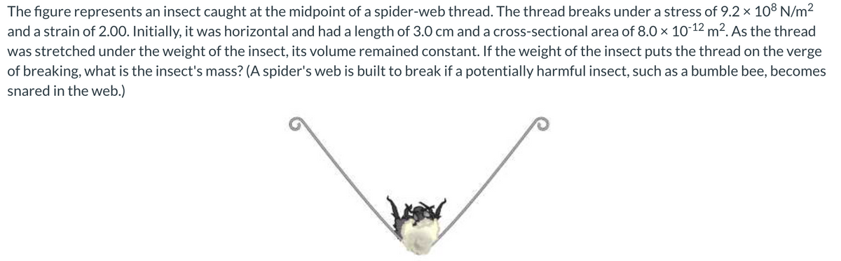 The figure represents an insect caught at the midpoint of a spider-web thread. The thread breaks under a stress of 9.2 x 10³ N/m2
and a strain of 2.00. Initially, it was horizontal and had a length of 3.0 cm and a cross-sectional area of 8.0 x 10-12 m². As the thread
was stretched under the weight of the insect, its volume remained constant. If the weight of the insect puts the thread on the verge
of breaking, what is the insect's mass? (A spider's web is built to break if a potentially harmful insect, such as a bumble bee, becomes
snared in the web.)

