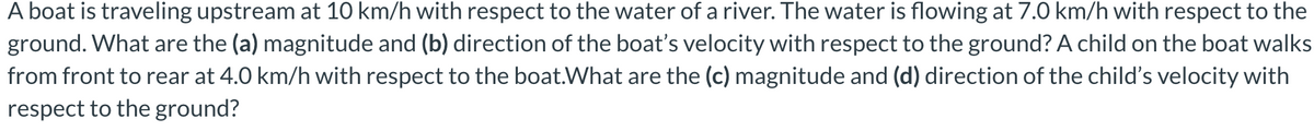 A boat is traveling upstream at 10 km/h with respect to the water of a river. The water is flowing at 7.0 km/h with respect to the
ground. What are the (a) magnitude and (b) direction of the boať's velocity with respect to the ground? A child on the boat walks
from front to rear at 4.0 km/h with respect to the boat.What are the (c) magnitude and (d) direction of the child's velocity with
respect to the ground?
