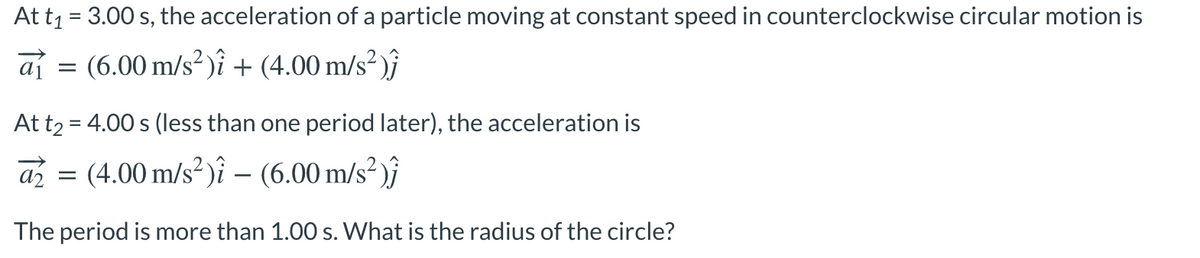 At t1 = 3.00 s, the acceleration of a particle moving at constant speed in counterclockwise circular motion is
af = (6.00 m/s²)î + (4.00 m/s² )ĵ
At t2 = 4.00 s (less than one period later), the acceleration is
az
(4.00 m/s² )î – (6.00 m/s² )ĵ
-
The period is more than 1.00 s. What is the radius of the circle?
