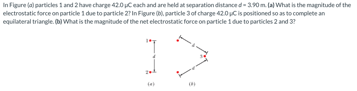 In Figure (a) particles 1 and 2 have charge 42.0 µC each and are held at separation distance d = 3.90 m. (a) What is the magnitude of the
electrostatic force on particle 1 due to particle 2? In Figure (b), particle 3 of charge 42.0 µC is positioned so as to complete an
equilateral triangle. (b) What is the magnitude of the net electrostatic force on particle 1 due to particles 2 and 3?
30
(a)
(b)
2.
