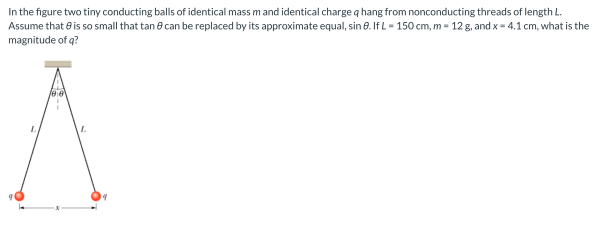 In the figure two tiny conducting balls of identical mass m and identical charge q hang from nonconducting threads of length L.
Assume that 0 is so small that tan 0 can be replaced by its approximate equal, sin 0. If L = 150 cm, m = 12 g, and x = 4.1 cm, what is the
magnitude of q?
eie
L.
L.
