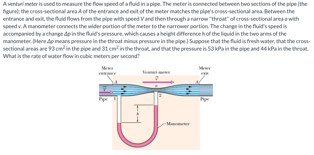 A venturi meter is used to measure the flow speed of a fluid in a pipe. The meter is connected between two sections of the pipe (the
figure); the cross-sectional area A of the entrance and exit of the meter matches the pipe's cross-sectional area. Between the
entrance and exit, the fluid flows from the pipe with speed Vand then through a narrow "throat" of cross-sectional area a with
speed v. A manometer connects the wider portion of the meter to the narrower portion. The change in the fluid's speed is
accompanied by a change Ap in the fluid's pressure, which causes a height difference h of the liquid in the two arms of the
manometer. (Here Ap means pressure in the throat minus pressure in the pipe.) Suppose that the fluid is fresh water, that the cross-
sectional areas are 93 cm2 in the pipe and 31 cm² in the throat, and that the pressure is 53 kPa in the pipe and 44 kPa in the throat.
What is the rate of water flow in cubic meters per second?
Meter
Meter
entrance
Venturi meter
exit
A
a
Pipe
Pipe
h
- Manometer
