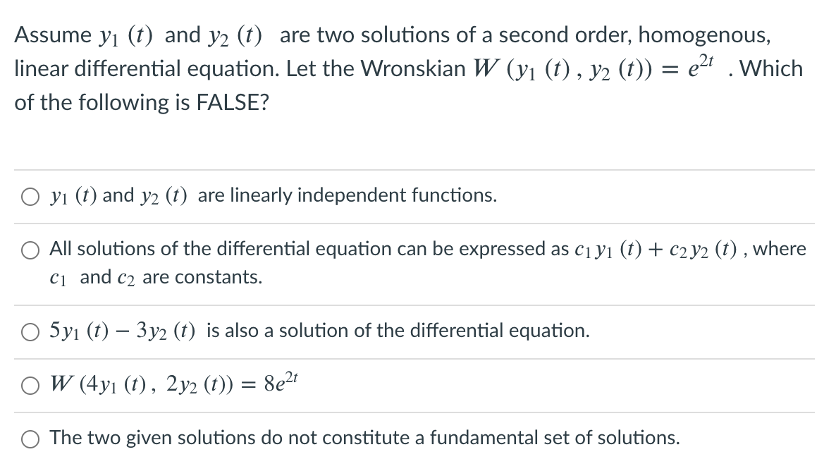 Assume yı (t) and y2 (t) are two solutions of a second order, homogenous,
linear differential equation. Let the Wronskian W (y1 (t) , y2 (t)) = e2" .Which
of the following is FALSE?
O yı (t) and y2 (t) are linearly independent functions.
All solutions of the differential equation can be expressed as c1yı (t) + c2 y2 (t) , where
C1 and c2 are constants.
5yı (t) – 3y2 (t) is also a solution of the differential equation.
O W (4y1 (t), 2y2 (t)) = 8e2r
O The two given solutions do not constitute a fundamental set of solutions.
