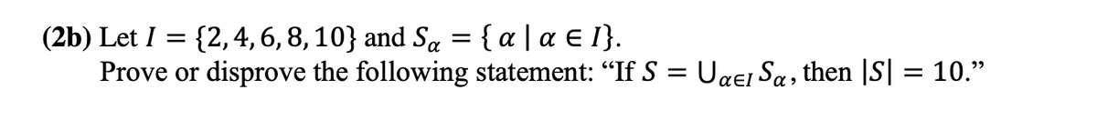 (2b) Let I = {2,4, 6, 8, 10} and Sa = { a | a € I}.
Prove or disprove the following statement: "If S = Uaei Sa, then |S| = 10."
