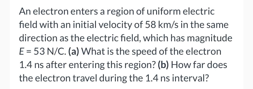 An electron enters a region of uniform electric
field with an initial velocity of 58 km/s in the same
direction as the electric field, which has magnitude
E = 53 N/C. (a) What is the speed of the electron
1.4 ns after entering this region? (b) How far does
the electron travel during the 1.4 ns interval?
