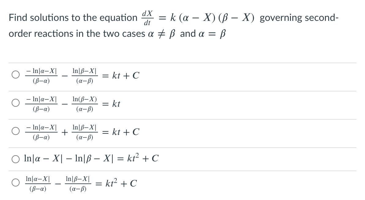 dX
Find solutions to the equation
k (a – X) (ß – X) governing second-
dt
order reactions in the two cases a + B and a = B
– In|a-X|
In|ß–X|
= kt + C
(B-a)
(a-ß)
- In|a-X|
In(ß–X)
kt
-
(ß-a)
(a-ß)
- In|a-X|
(B-a)
In|ß–X|
+
(a-ß)
= kt + C
O In|a – X| – lIn|ß – X| = kt² + C
In|a–X|
In\ß–X| - kt² + C
(B-a)
(a-6)
