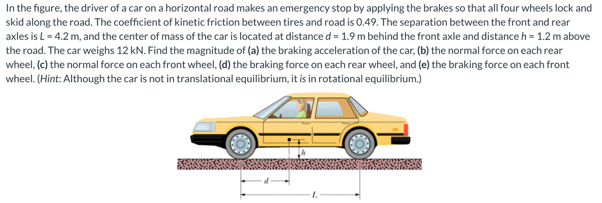 In the figure, the driver of a car on a horizontal road makes an emergency stop by applying the brakes so that all four wheels lock and
skid along the road. The coefficient of kinetic friction between tires and road is 0.49. The separation between the front and rear
axles is L = 4.2 m, and the center of mass of the car is located at distance d = 1.9 m behind the front axle and distance h = 1.2 m above
the road. The car weighs 12 kN. Find the magnitude of (a) the braking acceleration of the car, (b) the normal force on each rear
wheel, (c) the normal force on each front wheel, (d) the braking force on each rear wheel, and (e) the braking force on each front
wheel. (Hint: Although the car is not in translational equilibrium, it is in rotational equilibrium.)
L.
