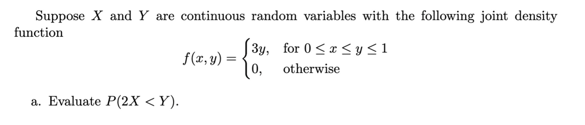 Suppose X and Y are continuous random variables with the following joint density
function
a. Evaluate P(2X < Y).
f(x, y) =
3y, for 0 ≤ x ≤ y ≤ 1
otherwise
0,