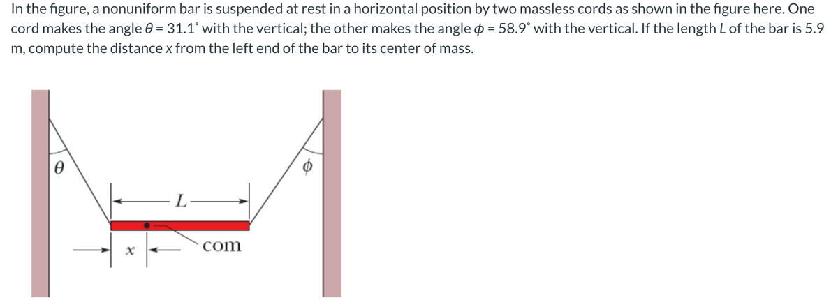 In the figure, a nonuniform bar is suspended at rest in a horizontal position by two massless cords as shown in the figure here. One
cord makes the angle 0 = 31.1° with the vertical; the other makes the angle p = 58.9° with the vertical. If the length L of the bar is 5.9
m, compute the distance x from the left end of the bar to its center of mass.
L
com
