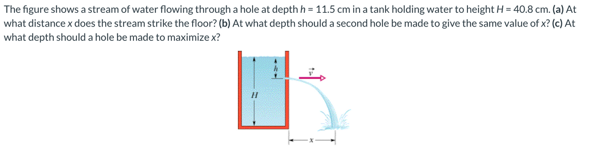 The figure shows a stream of water flowing through a hole at depthh = 11.5 cm in a tank holding water to height H = 40.8 cm. (a) At
what distance x does the stream strike the floor? (b) At what depth should a second hole be made to give the same value of x? (c) At
what depth should a hole be made to maximize x?
