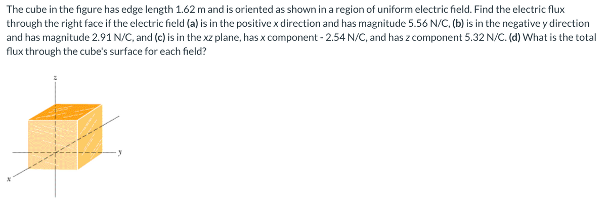 The cube in the figure has edge length 1.62 m and is oriented as shown in a region of uniform electric field. Find the electric flux
through the right face if the electric field (a) is in the positive x direction and has magnitude 5.56 N/C, (b) is in the negative y direction
and has magnitude 2.91 N/C, and (c) is in the xz plane, has x component - 2.54 N/C, and has z component 5.32 N/C. (d) What is the total
flux through the cube's surface for each field?

