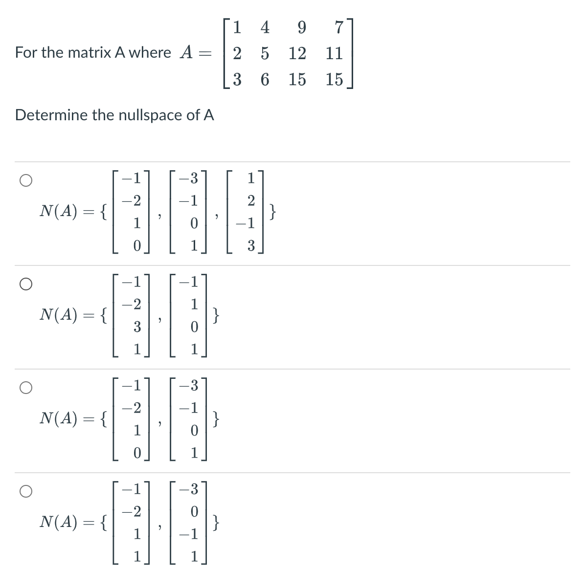 1 4
7
For the matrix A where A
2 5 12
11
3 6 15
15
Determine the nullspace of A
3
-2
N(A) = {
1
-1
-2
N(A) = {
1
}
3
-2
N(A) = {
-1
}
-2
N(A) = {
