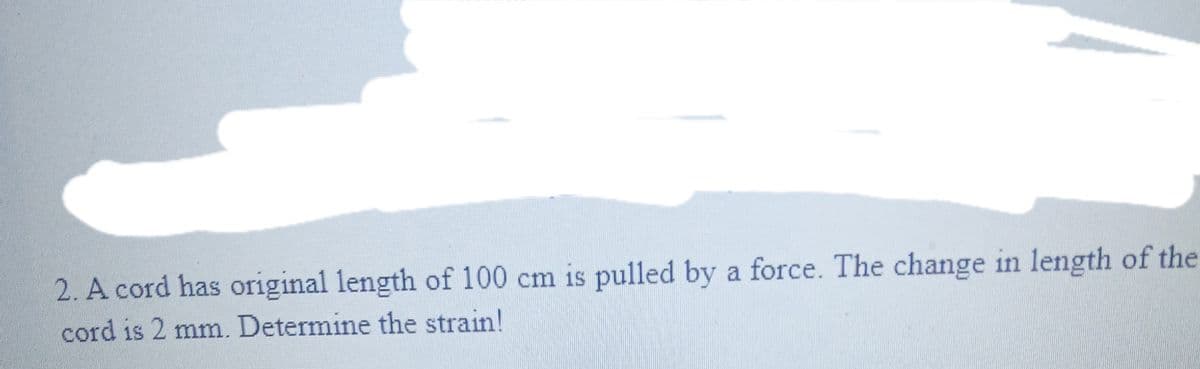 2. A cord has original length of 100 cm is pulled by a force. The change in length of the
cord is 2 mm. Determine the strain!
