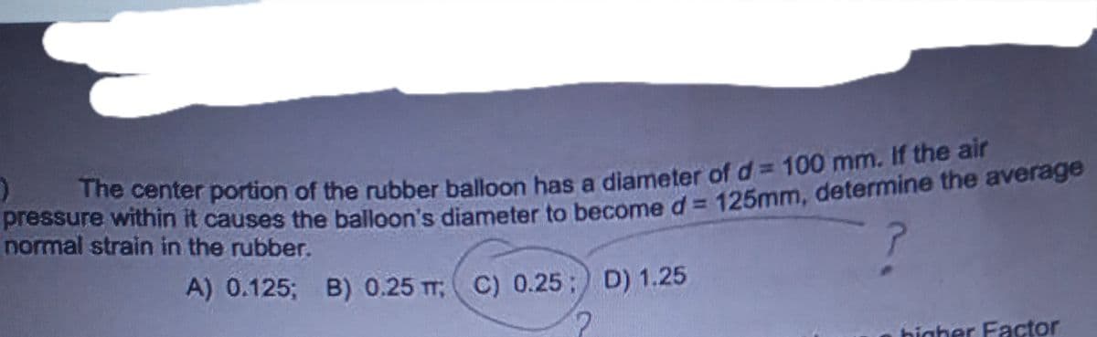 )
The center portion of the rubber balloon has a diameter of d= 100 mm. If the air
Plessure within it causes the balloon's diameter to become d= 125mm, determine the average
normal strain in the rubber.
A) 0.125; B) 0.25 T C) 0.25; D) 1.25
higher Factor
