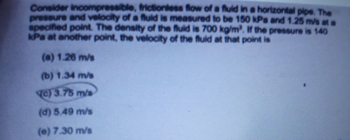 Consider Incompressible, frictionless flow of a fluid in a horizontal pipe. The
pressure and velocity of a fluld is measured to be 150 kPa and 1.25 m/s at a
specified point. The density of the fluid is 700 kg/m. If the pressure is 140
kPa at another point, the velocity of the fuid at that point is
(a) 1.26 m/s
(b) 1.34 m/s
C)3.75 m/s
(d) 5.49 m/s
(e) 7.30 m/s
