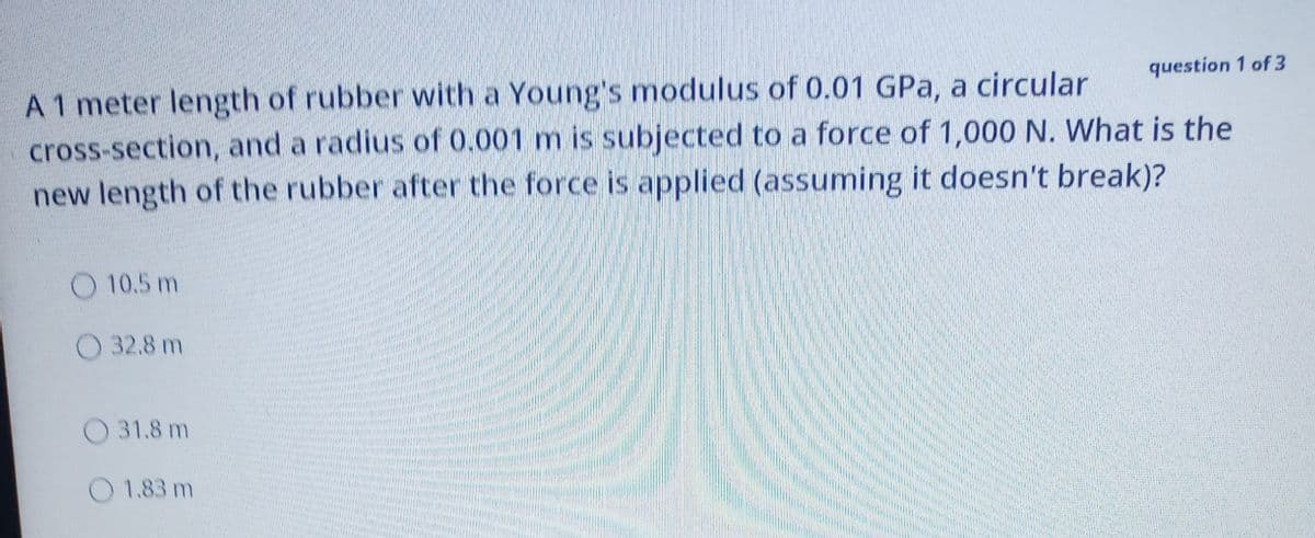 question 1 of 3
A1 meter length of rubber with a Young's modulus of 0.01 GPa, a circular
cross-section, and a radius of 0.001 m is subjected to a force of 1,000 N. What is the
new length of the rubber after the force is applied (assuming it doesn't break)?
O 10.5 m
O 32.8 m
O 31.8 m
O 1.83 m
