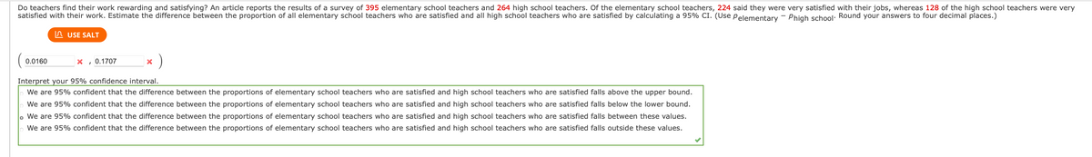 Do teachers find their work rewarding and satisfying? An article reports the results of a survey of 395 elementary school teachers and 264 high school teachers. Of the elementary school teachers, 224 said they were very satisfied with their jobs, whereas 128 of the high school teachers were very
satisfied with their work. Estimate the difference between the proportion of all elementary school teachers who are satisfied and all high school teachers who are satisfied by calculating a 95% CI. (Use pelementary - Phigh school: Round your answers to four decimal places.)
In USE SALT
0.0160
X , 0.1707
Interpret your 95% confidence interval.
We are 95% confident that the difference between the proportions of elementary school teachers who are satisfied and high school teachers who are satisfied falls above the upper bound.
We are 95% confident that the difference between the proportions of elementary school teachers who are satisfied and high school teachers who are satisfied falls below the lower bound.
We are 95% confident that the difference between the proportions of elementary school teachers who are satisfied and high school teachers who are satisfied falls between these values.
We are 95% confident that the difference between the proportions of elementary school teachers who are satisfied and high school teachers who are satisfied falls outside these values.
