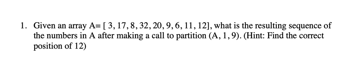 1. Given an array A= [ 3, 17, 8, 32, 20, 9, 6, 11, 12], what is the resulting sequence of
the numbers in A after making a call to partition (A, 1,9). (Hint: Find the correct
position of 12)
