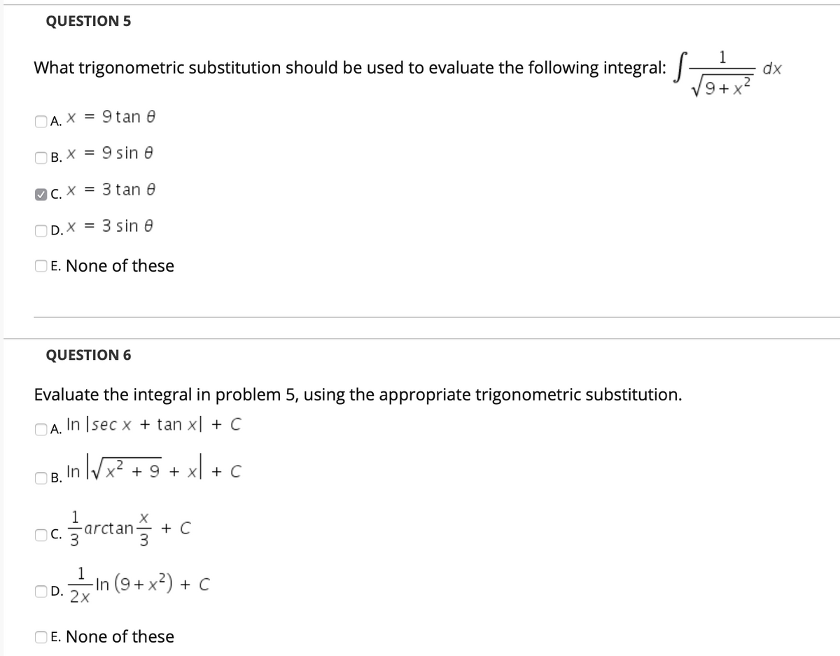 QUESTION 5
1
What trigonometric substitution should be used to evaluate the following integral:
dx
9+ x
O A. X = 9 tan 0
O B. X = 9 sin e
%3D
O C. X = 3 tan e
OD. X = 3 sin e
OE. None of these
QUESTION 6
Evaluate the integral in problem 5, using the appropriate trigonometric substitution.
А.
In Isec x + tan x| + C
OB, In Vx? + 9 + xl + C
В.
OC.
arctan
+ C
–In (9+ x?) + C
D. 2X
OE. None of these
