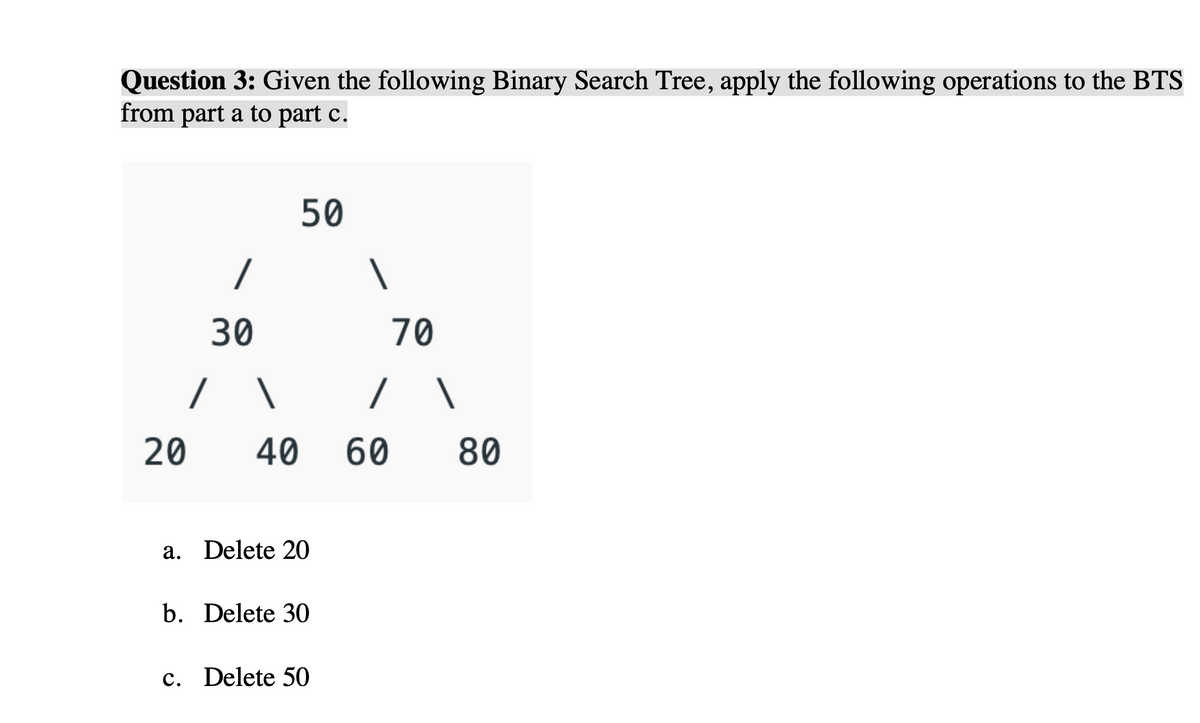 Question 3: Given the following Binary Search Tree, apply the following operations to the BTS
from part a to part c.
50
/
30
70
20
40
60
80
a. Delete 20
b. Delete 30
c. Delete 50
