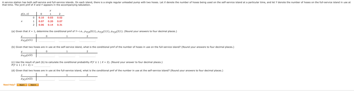 A service station has both self-service and full-service islands. On each island, there is a single regular unleaded pump with two hoses. Let X denote the number of hoses being used on the self-service island at a particular time, and let Y denote the number of hoses on the full-service island in use at
that time. The joint pmf of X and Y appears in the accompanying tabulation.
p(x, y)
1
0.10
0.03
0.02
1
0.07
0.20
0.07
2
0.06
0.14
0.31
(a) Given that X = 1, determine the conditional pmf of Y-i.e., pyjx(0|1), pyjx(1|1), PYjx(2|1). (Round your answers to four decimal places.)
2
PYIX(y|1)
(b) Given that two hoses are in use at the self-service island, what is the conditional pmf of the number of hoses in use on the full-service island? (Round your answers to four decimal places.)
1
PYIX(y|2)
(c) Use the result of part (b) to calculate the conditional probability P(Y < 1 | X = 2). (Round your answer to four decimal places.)
P(Y < 1 | X = 2) =
(d) Given that two hoses are in use at the full-service island, what is the conditional pmf of the number in use at the self-service island? (Round your answers to four decimal places.)
1
PX|Y(x|2)
Need Help?
Read It
Watch It
