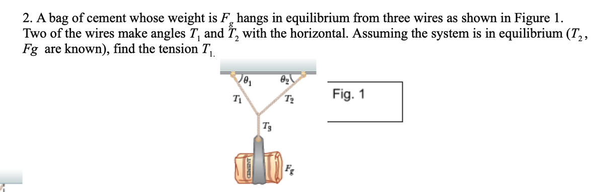 2. A bag of cement whose weight is F, hangs in equilibrium from three wires as shown in Figure 1.
Two of the wires make angles T, and 7, with the horizontal. Assuming the system is in equilibrium (T,,
Fg are known), find the tension T,
Fig. 1
T3
