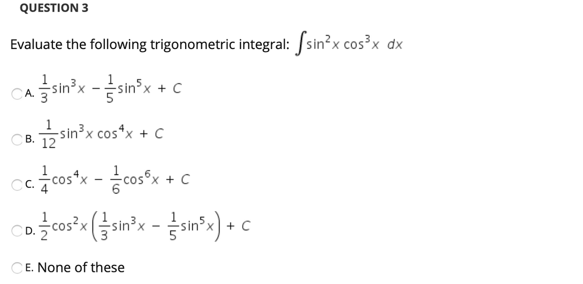 QUESTION 3
X.
Evaluate the following trigonometric integral: sin²x cos³x dx
-sin³x
CA.
sin'x + C
1
-sin³x cos*x + C
Св. 12
В.
6
Cc. cos*x - cos°x + C
X,
3
+ C
CE. None of these
