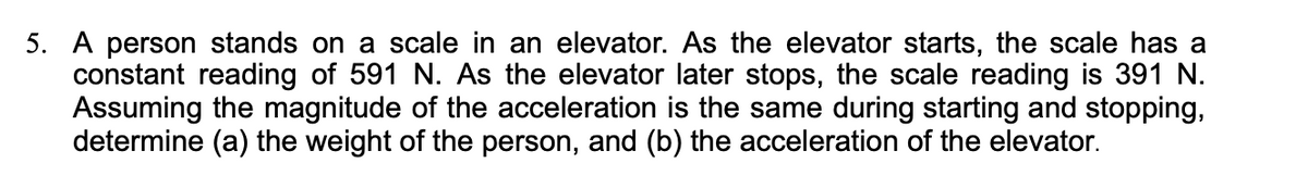 5. A person stands on a scale in an elevator. As the elevator starts, the scale has a
constant reading of 591 N. As the elevator later stops, the scale reading is 391 N.
Assuming the magnitude of the acceleration is the same during starting and stopping,
determine (a) the weight of the person, and (b) the acceleration of the elevator.
