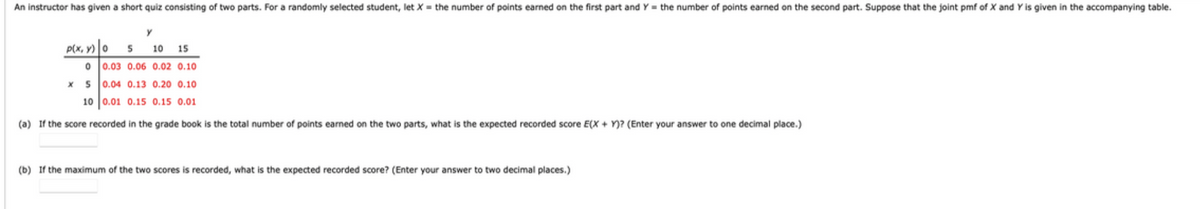 An instructor has given a short quiz consisting of two parts. For a randomly selected student, let X = the number of points earned on the first part and Y = the number of points earned on the second part. Suppose that the joint pmf of X and Y is given in the accompanying table.
P(x, y) 0
10 15
0 0.03 0.06 0.02 0.10
x s 0.04 0.13 0.20 0.10
10 0.01 0.15 0.15 0.01
(a) If the score recorded in the grade book is the total number of points earned on the two parts, what is the expected recorded score E(X + Y)? (Enter your answer to one decimal place.)
(b) If the maximum of the two scores is recorded, what is the expected recorded score? (Enter your answer to two decimal places.)
