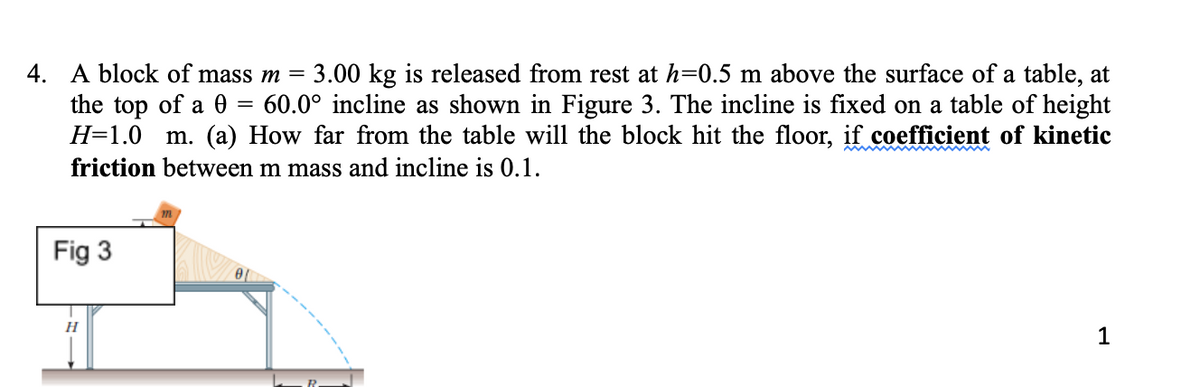 4. A block of mass m =
the top of a 0
H=1.0 m. (a) How far from the table will the block hit the floor, if coefficient of kinetic
3.00 kg is released from rest at h=0.5 m above the surface of a table, at
60.0° incline as shown in Figure 3. The incline is fixed on a table of height
friction between m mass and incline is 0.1.
Fig 3
1
