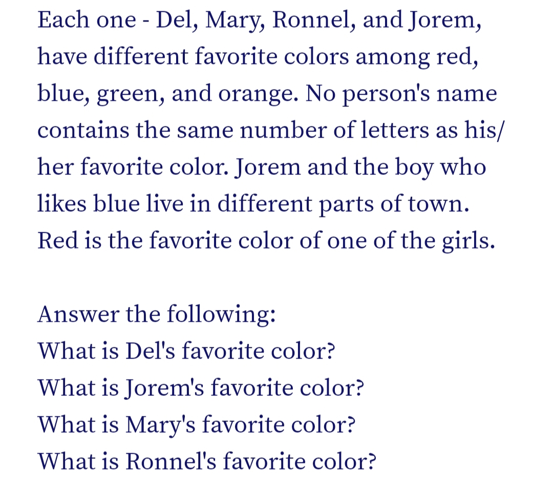 Each one - Del, Mary, Ronnel, and Jorem,
have different favorite colors among red,
blue, green, and orange. No person's name
contains the same number of letters as his/
her favorite color. Jorem and the boy who
likes blue live in different parts of town.
Red is the favorite color of one of the girls.
Answer the following:
What is Del's favorite color?
What is Jorem's favorite color?
What is Mary's favorite color?
What is Ronnel's favorite color?
