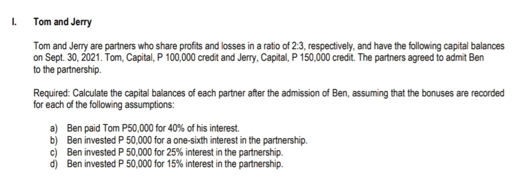 I.
Tom and Jerry
Tom and Jerry are partners who share profits and losses in a ratio of 2:3, respectively, and have the following capital balances
on Sept. 30, 2021. Tom, Capital, P 100,000 credit and Jerry, Capital, P 150,000 credit. The partners agreed to admit Ben
to the partnership.
Required: Calculate the capital balances of each partner after the admission of Ben, assuming that the bonuses are recorded
for each of the following assumptions:
a) Ben paid Tom P50,000 for 40% of his interest.
b) Ben invested P 50,000 for a one-sixth interest in the partnership.
c) Ben invested P 50,000 for 25% interest in the partnership.
d) Ben invested P 50,000 for 15% interest in the partnership.
