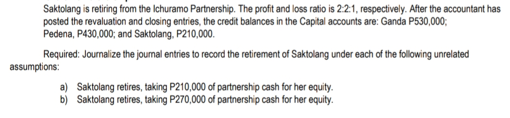 Saktolang is retiring from the Ichuramo Partnership. The profit and loss ratio is 2:2:1, respectively. After the accountant has
posted the revaluation and closing entries, the credit balances in the Capital accounts are: Ganda P530,000;
Pedena, P430,000; and Saktolang, P210,000.
Required: Journalize the journal entries to record the retirement of Saktolang under each of the following unrelated
assumptions:
a) Saktolang retires, taking P210,000 of partnership cash for her equity.
b) Saktolang retires, taking P270,000 of partnership cash for her equity.
