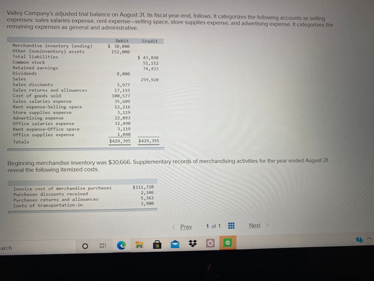 Valley Company's adjusted trial balance on August 31, its fiscal year-end, follows. It categorizes the following accounts as selling
expenses: sales salaries expense, rent expense-selling space, store supplies expense, and advertising expense. It categorizes the
remaining expenses as general and administrative.
Debit
Credit
Merchandise inventory (ending)
Other (noninventory) assets
$38,000
152,000
Total liabilities
$ 43,890
51,152
74,433
Common stock
Retained earnings
Dividends
8,000
Sales
259,920
Sales discounts
3,977
17,155
100,577
35,609
12,216
3,119
22,093
32,490
3,119
1,040
$429,395
Sales returns and allowances
Cost of goods sold
Sales salaries expense
Rent expense-Selling space
Store supplies expense
Advertising expense
Office salaries expense
Rent expense-Office space
Office supplies expense
Totals
$429,395
Beginning merchandise inventory was $30,666. Supplementary records of merchandising activities for the year ended August 31
reveal the following itemized costs.
Invoice cost of merchandise purchases
Purchases discounts received
Purchases returns and allowances
Costs of transportation-in
$111,720
2,346
5,363
3,900
Prev
1 of 1
Next
arch
口I @ A
