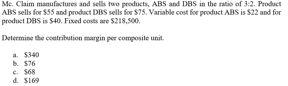 Mc. Claim manufactures and sells two products, ABS and DBS in the ratio of 3:2. Product
ABS sells for $55 and product DBS sells for $75. Variable cost for product ABS is $22 and for
product DBS is $40. Fixed costs are $218,500.
Determine the contribution margin per composite unit.
a. $340
b. $76
c. $68
d. $169
