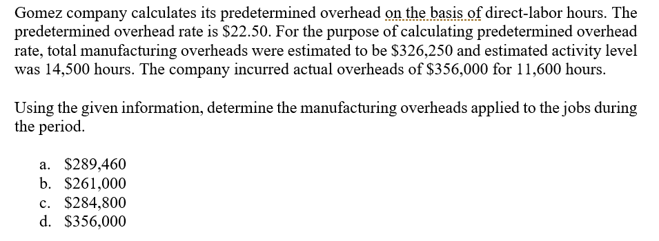 Gomez company calculates its predetermined overhead on the basis of direct-labor hours. The
predetermined overhead rate is $22.50. For the purpose of calculating predetermined overhead
rate, total manufacturing overheads were estimated to be $326,250 and estimated activity level
was 14,500 hours. The company incurred actual overheads of $356,000 for 11,600 hours.
Using the given information, determine the manufacturing overheads applied to the jobs during
the period.
a. $289,460
b. $261,000
а.
c. $284,800
с.
d. $356,000
