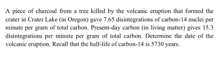 A piece of charcoal from a tree killed by the volcanic eruption that formed the
crater in Crater Lake (in Oregon) gave 7.65 disintegrations of carbon-14 nuclei per
minute per gram of total carbon. Present-day carbon (in living matter) gives 15.3
disintegrations per minute per gram of total carbon. Determine the date of the
volcanic eruption. Recall that the half-life of carbon-14 is 5730 years.
