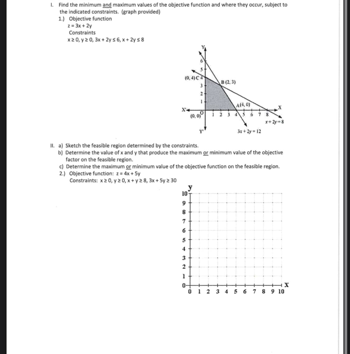 I. Find the minimum and maximum values of the objective function and where they occur, subject to
the indicated constraints. (graph provided)
1.) Objective function
z = 3x + 2y
Constraints
x2 0, y 2 0, 3x + 2y < 6, x + 2y s 8
(0, 4) CA
В(2, 3)
3
2
A(4, 0)
X'+
(0, 0)
1 2
6
7
4
x+2y=8
3x + 2y = 12
II. a) Sketch the feasible region determined by the constraints.
b) Determine the value of x and y that produce the maximum or minimum value of the objective
factor on the feasible region.
c) Determine the maximum or minimum value of the objective function on the feasible region.
2.) Objective function: z = 4x + 5y
Constraints: x 2 0, y 2 0, x + y 2 8, 3x + 5y 2 30
y
10
7
6
5
4
3
2
1
0-
Ó 1 2
3 4
5
7
8 9 10
